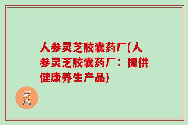 人参灵芝胶囊药厂(人参灵芝胶囊药厂：提供健康养生产品)