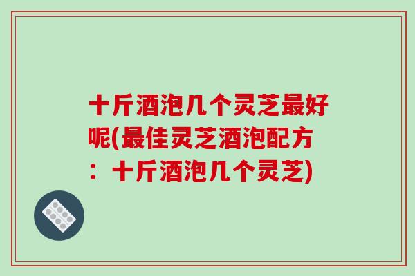 十斤酒泡几个灵芝好呢(佳灵芝酒泡配方：十斤酒泡几个灵芝)