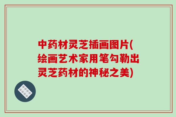 材灵芝插画图片(绘画艺术家用笔勾勒出灵芝药材的神秘之美)