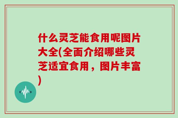 什么灵芝能食用呢图片大全(全面介绍哪些灵芝适宜食用，图片丰富)
