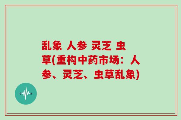 乱象 人参 灵芝 虫草(重构市场：人参、灵芝、虫草乱象)