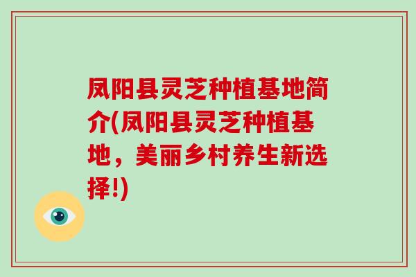 凤阳县灵芝种植基地简介(凤阳县灵芝种植基地，美丽乡村养生新选择!)