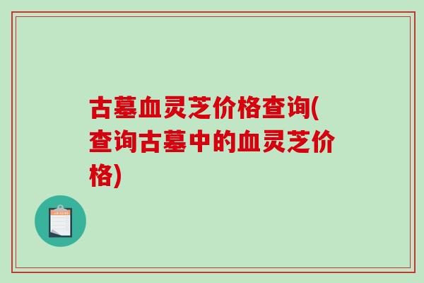 古墓灵芝价格查询(查询古墓中的灵芝价格)