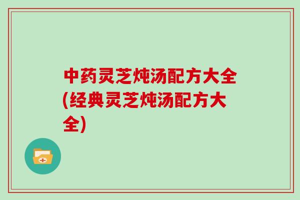 灵芝炖汤配方大全(经典灵芝炖汤配方大全)