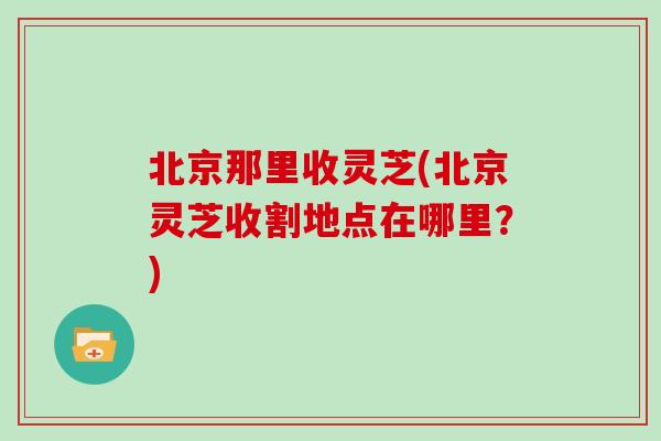 北京那里收灵芝(北京灵芝收割地点在哪里？)
