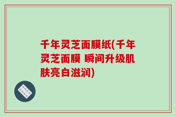 千年灵芝面膜纸(千年灵芝面膜 瞬间升级亮白滋润)