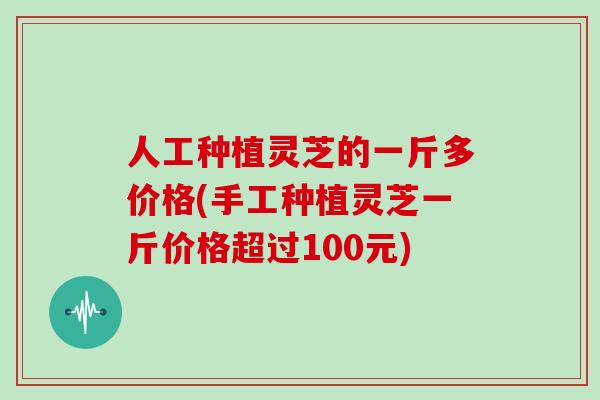 人工种植灵芝的一斤多价格(手工种植灵芝一斤价格超过100元)