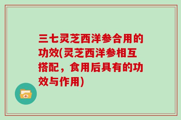 三七灵芝西洋参合用的功效(灵芝西洋参相互搭配，食用后具有的功效与作用)
