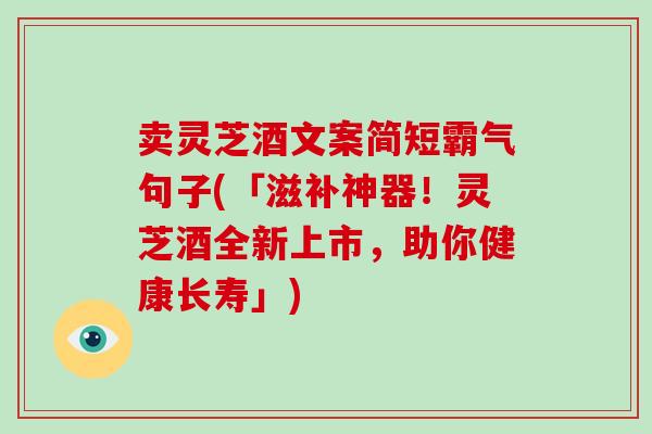 卖灵芝酒文案简短霸气句子(「滋补神器！灵芝酒全新上市，助你健康长寿」)