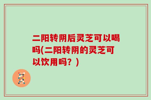 二阳转阴后灵芝可以喝吗(二阳转阴的灵芝可以饮用吗？)