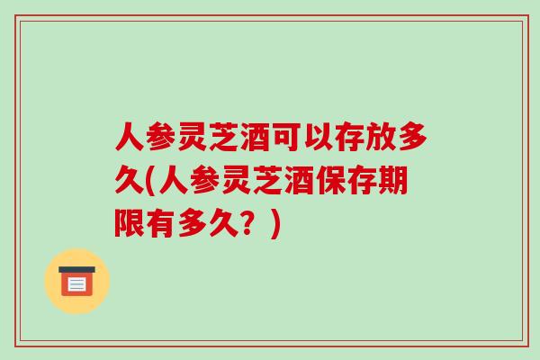 人参灵芝酒可以存放多久(人参灵芝酒保存期限有多久？)