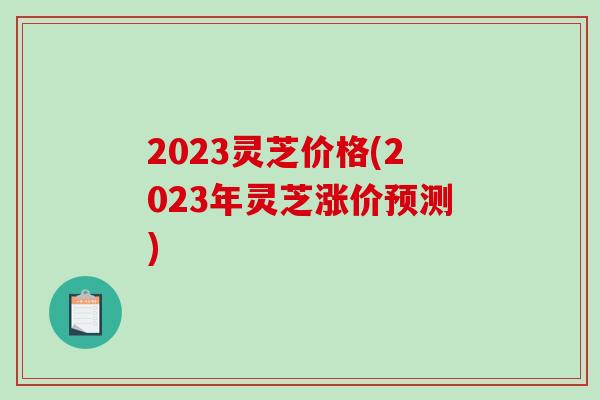 2023灵芝价格(2023年灵芝涨价预测)