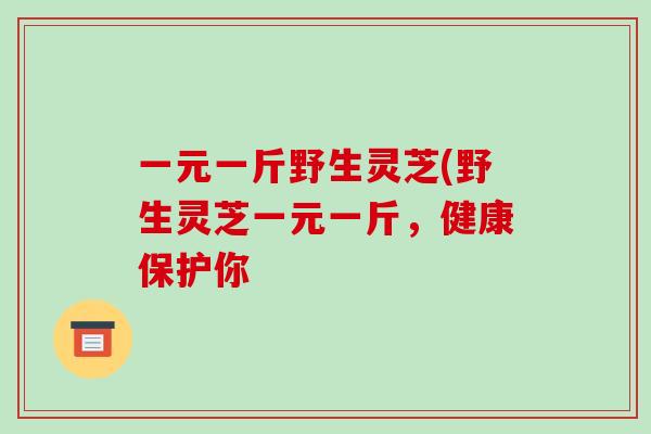 一元一斤野生灵芝(野生灵芝一元一斤，健康保护你