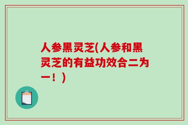 人参黑灵芝(人参和黑灵芝的有益功效合二为一！)