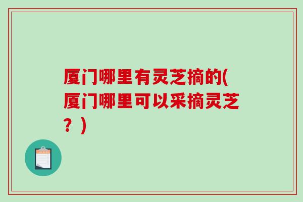 厦门哪里有灵芝摘的(厦门哪里可以采摘灵芝？)