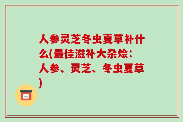 人参灵芝冬虫夏草补什么(佳滋补大杂烩：人参、灵芝、冬虫夏草)