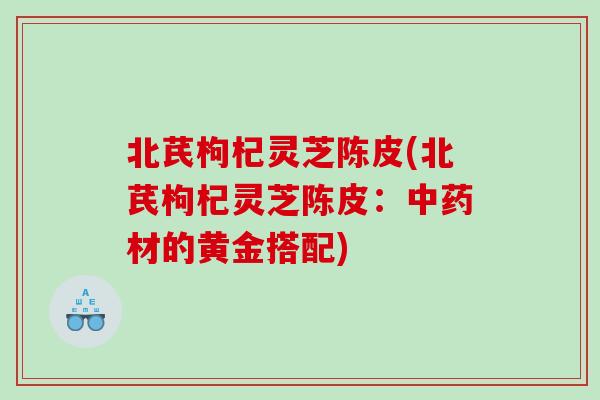 北芪枸杞灵芝陈皮(北芪枸杞灵芝陈皮：材的黄金搭配)
