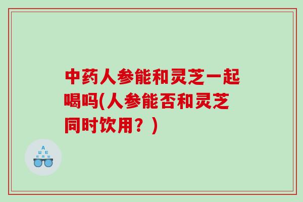 人参能和灵芝一起喝吗(人参能否和灵芝同时饮用？)