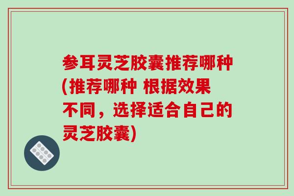 参耳灵芝胶囊推荐哪种(推荐哪种 根据效果不同，选择适合自己的灵芝胶囊)
