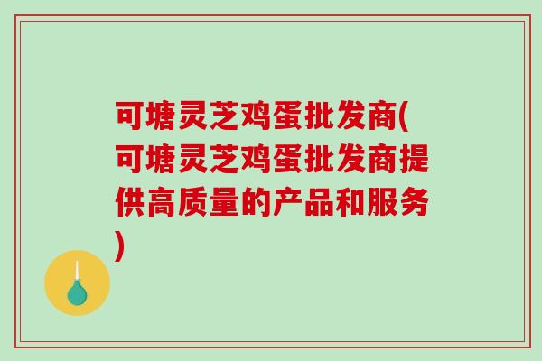 可塘灵芝鸡蛋批发商(可塘灵芝鸡蛋批发商提供高质量的产品和服务)