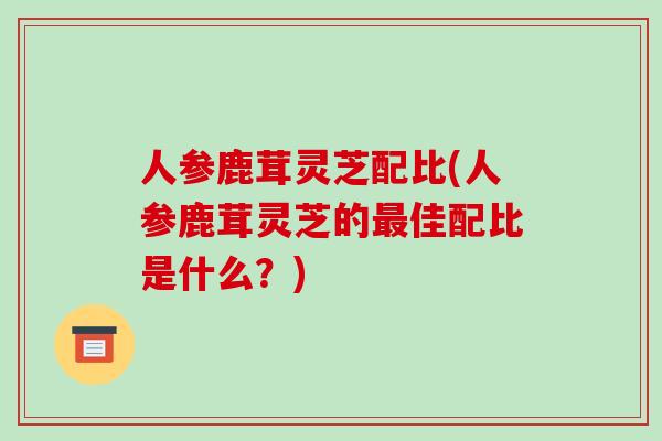 人参鹿茸灵芝配比(人参鹿茸灵芝的佳配比是什么？)