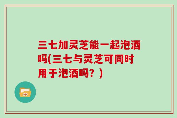三七加灵芝能一起泡酒吗(三七与灵芝可同时用于泡酒吗？)