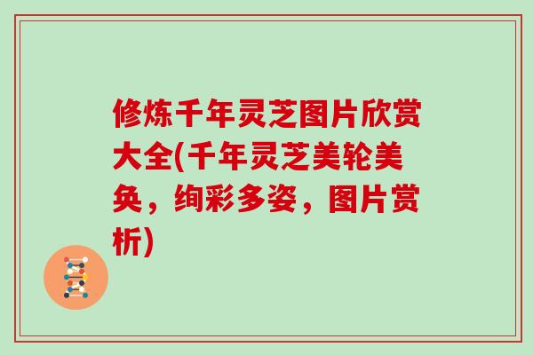 修炼千年灵芝图片欣赏大全(千年灵芝美轮美奂，绚彩多姿，图片赏析)