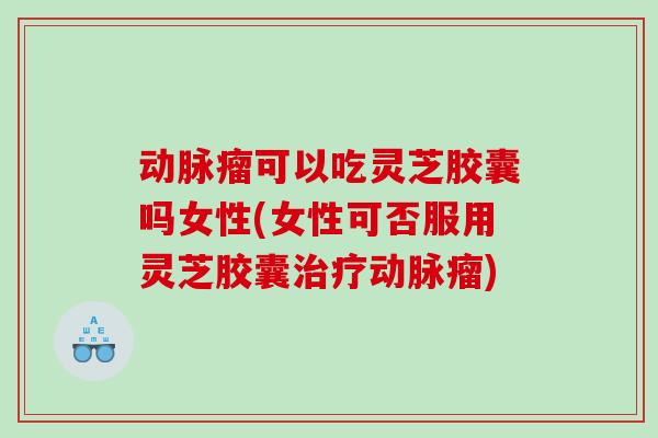 动脉瘤可以吃灵芝胶囊吗女性(女性可否服用灵芝胶囊动脉瘤)