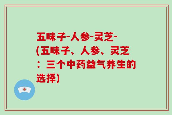 五味子-人参-灵芝-(五味子、人参、灵芝：三个益气养生的选择)