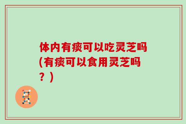 体内有痰可以吃灵芝吗(有痰可以食用灵芝吗？)