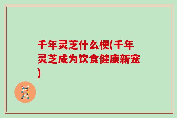 千年灵芝什么梗(千年灵芝成为饮食健康新宠)