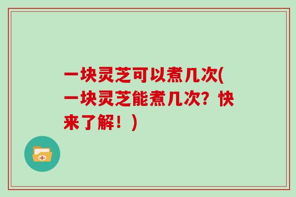 一块灵芝可以煮几次(一块灵芝能煮几次？快来了解！)