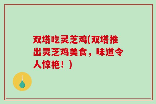 双塔吃灵芝鸡(双塔推出灵芝鸡美食，味道令人惊艳！)