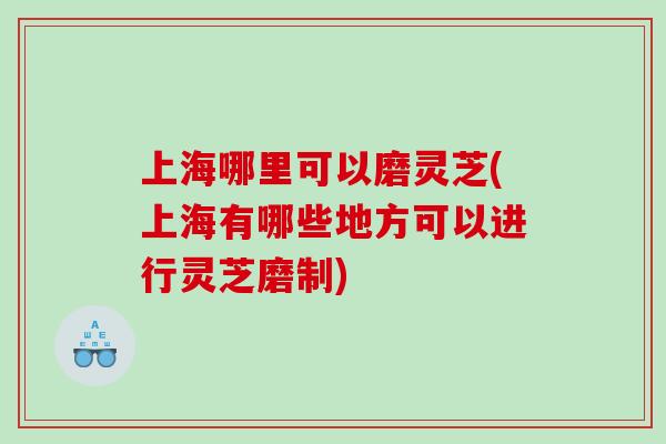 上海哪里可以磨灵芝(上海有哪些地方可以进行灵芝磨制)