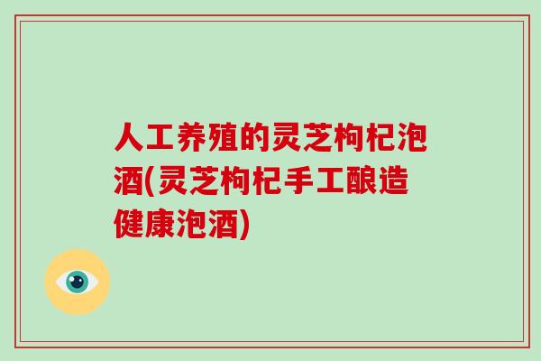 人工养殖的灵芝枸杞泡酒(灵芝枸杞手工酿造健康泡酒)