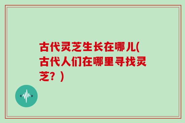 古代灵芝生长在哪儿(古代人们在哪里寻找灵芝？)