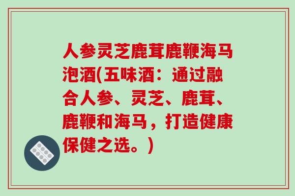 人参灵芝鹿茸鹿鞭海马泡酒(五味酒：通过融合人参、灵芝、鹿茸、鹿鞭和海马，打造健康保健之选。)