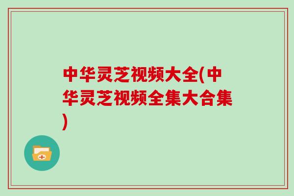 中华灵芝视频大全(中华灵芝视频全集大合集)