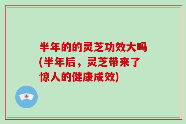 半年的的灵芝功效大吗(半年后，灵芝带来了惊人的健康成效)