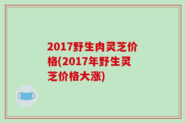 2017野生肉灵芝价格(2017年野生灵芝价格大涨)