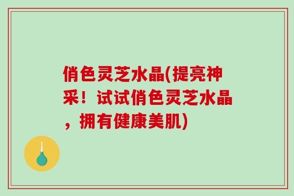 俏色灵芝水晶(提亮神采！试试俏色灵芝水晶，拥有健康美肌)