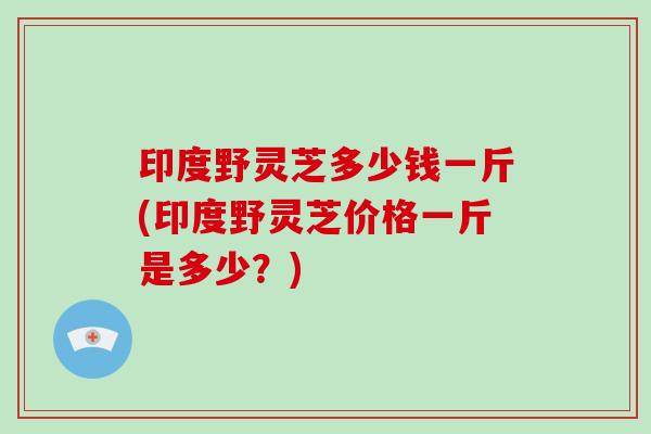 印度野灵芝多少钱一斤(印度野灵芝价格一斤是多少？)