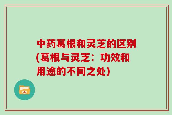 葛根和灵芝的区别(葛根与灵芝：功效和用途的不同之处)