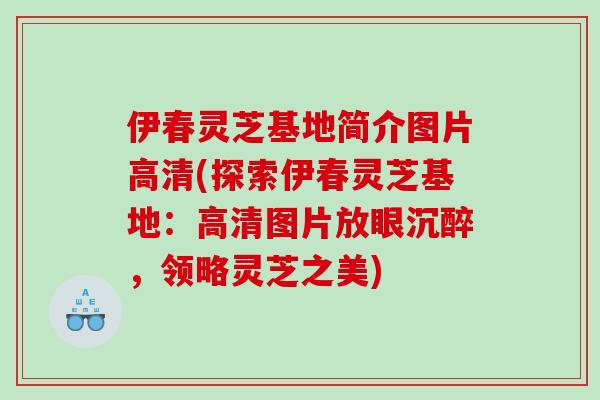 伊春灵芝基地简介图片高清(探索伊春灵芝基地：高清图片放眼沉醉，领略灵芝之美)