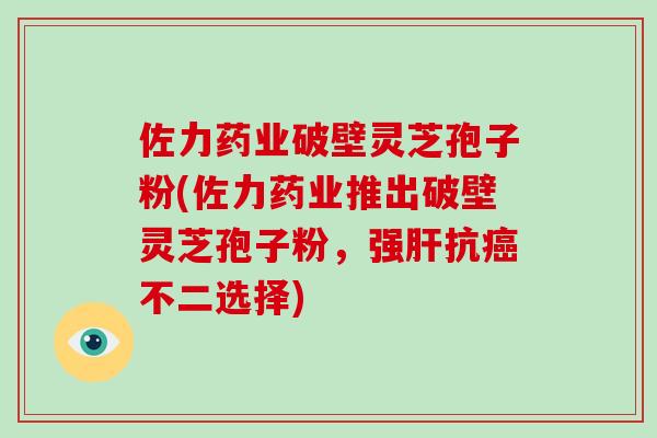佐力药业破壁灵芝孢子粉(佐力药业推出破壁灵芝孢子粉，强抗不二选择)