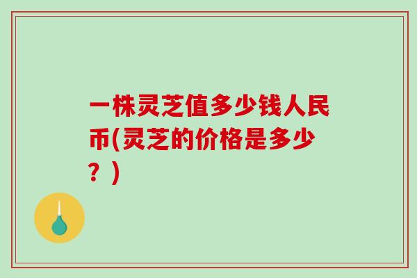 一株灵芝值多少钱人民币(灵芝的价格是多少？)