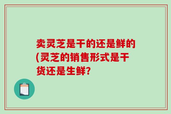 卖灵芝是干的还是鲜的(灵芝的销售形式是干货还是生鲜？