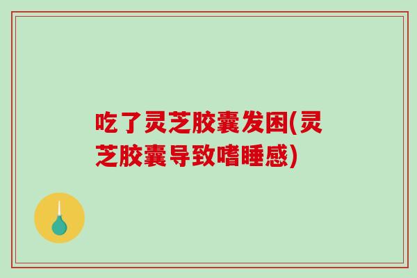 吃了灵芝胶囊发困(灵芝胶囊导致嗜睡感)