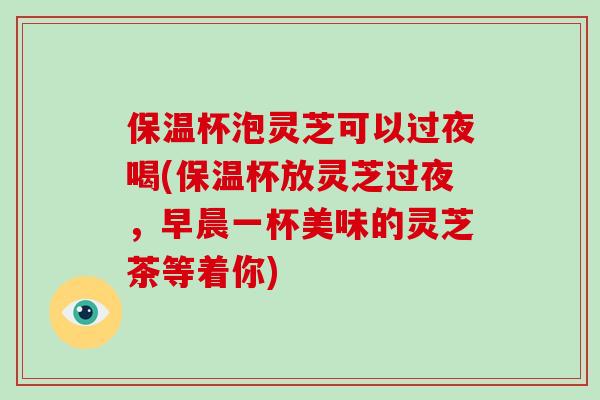 保温杯泡灵芝可以过夜喝(保温杯放灵芝过夜，早晨一杯美味的灵芝茶等着你)