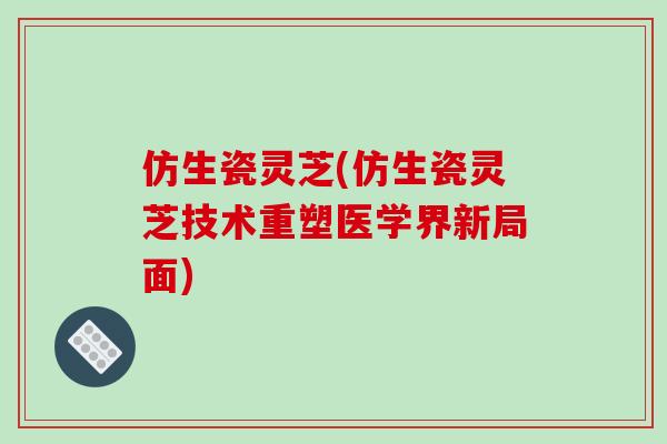 仿生瓷灵芝(仿生瓷灵芝技术重塑医学界新局面)